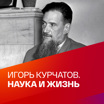 Игорь Курчатов. Наука и жизнь